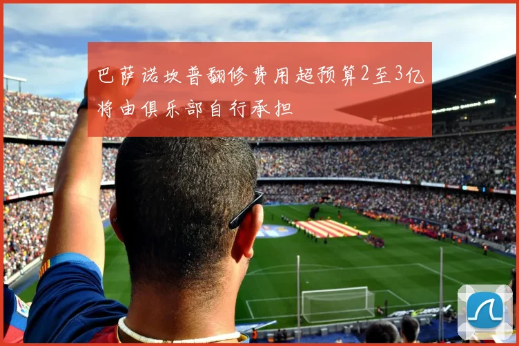巴萨诺坎普翻修费用超预算2至3亿将由俱乐部自行承担