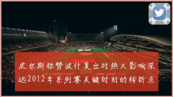 皮尔斯称赞波什复出对热火影响深远2012年系列赛关键时刻的转折点