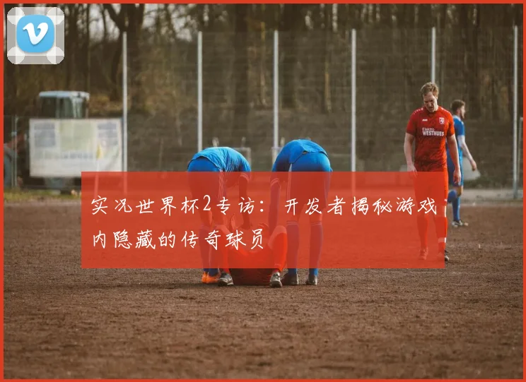 实况世界杯2专访：开发者揭秘游戏内隐藏的传奇球员