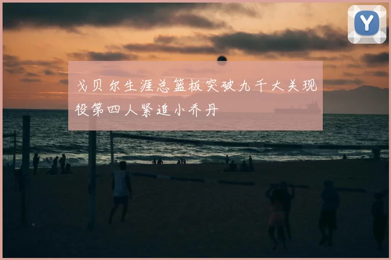 戈贝尔生涯总篮板突破九千大关现役第四人紧追小乔丹