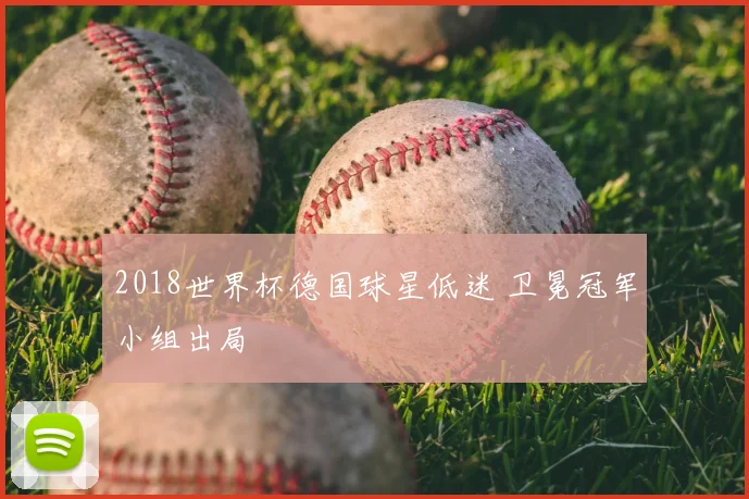 2018世界杯德国球星低迷 卫冕冠军小组出局