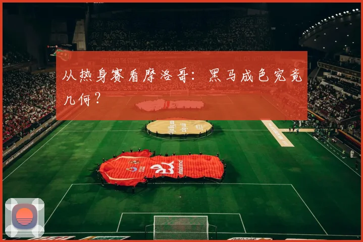 从热身赛看摩洛哥：黑马成色究竟几何？