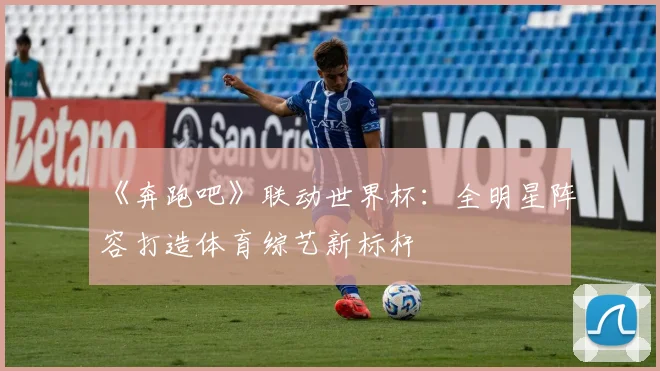 《奔跑吧》联动世界杯:全明星阵容打造体育综艺新标杆