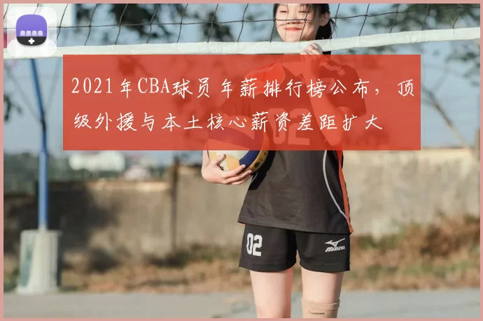 2021年CBA球员年薪排行榜公布，顶级外援与本土核心薪资差距扩大