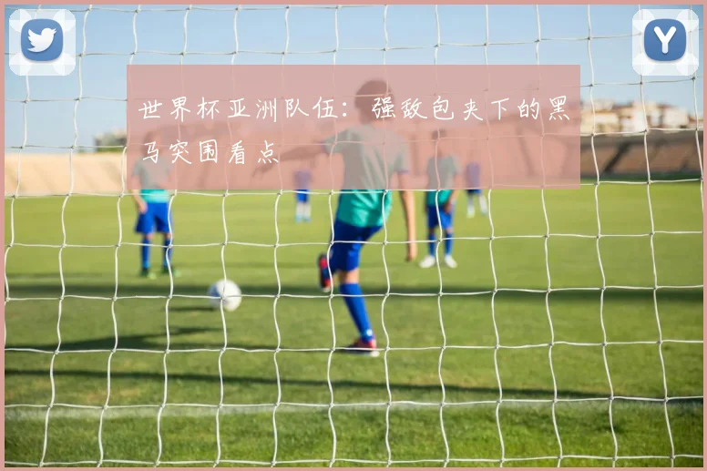 世界杯亚洲队伍：强敌包夹下的黑马突围看点