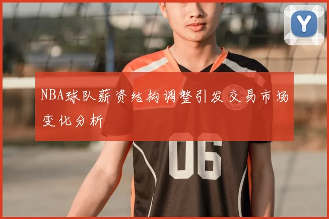 NBA球队薪资结构调整引发交易市场变化分析