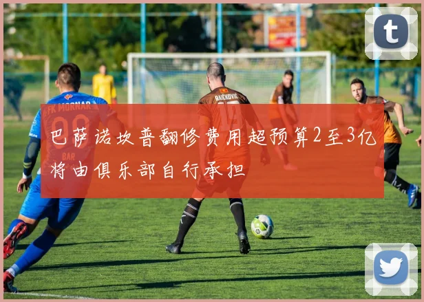 巴萨诺坎普翻修费用超预算2至3亿将由俱乐部自行承担