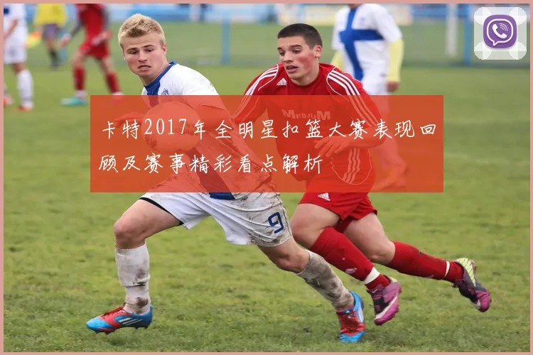 卡特2017年全明星扣篮大赛表现回顾及赛事精彩看点解析