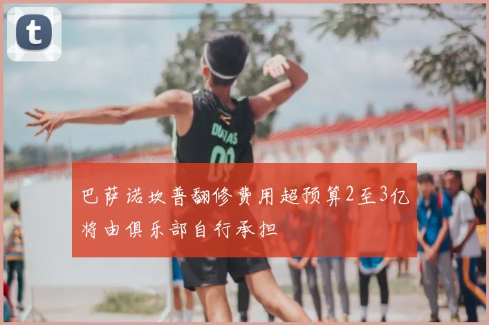 巴萨诺坎普翻修费用超预算2至3亿将由俱乐部自行承担