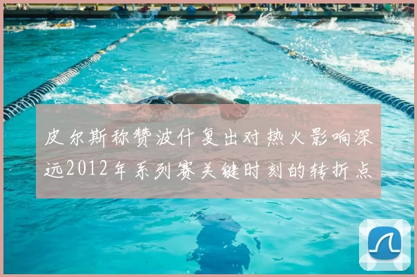 皮尔斯称赞波什复出对热火影响深远2012年系列赛关键时刻的转折点