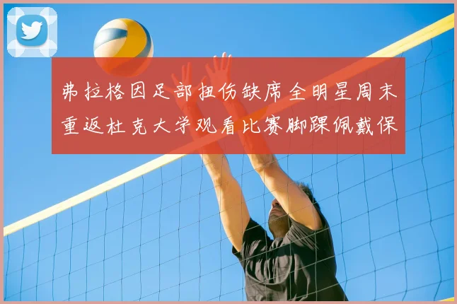 弗拉格因足部扭伤缺席全明星周末重返杜克大学观看比赛脚踝佩戴保护靴