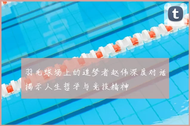 羽毛球场上的追梦者赵伟深度对话揭示人生哲学与竞技精神
