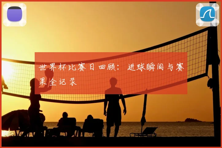 世界杯比赛日回顾：进球瞬间与赛果全记录