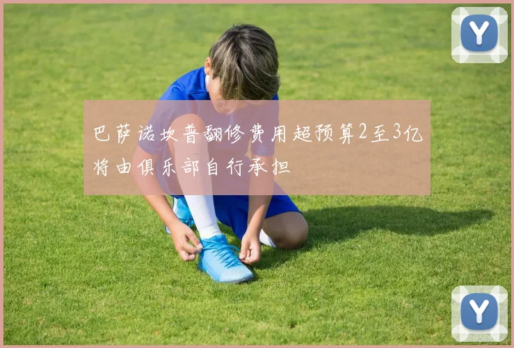 巴萨诺坎普翻修费用超预算2至3亿将由俱乐部自行承担