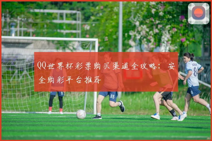 QQ世界杯彩票购买渠道全攻略:安全购彩平台推荐