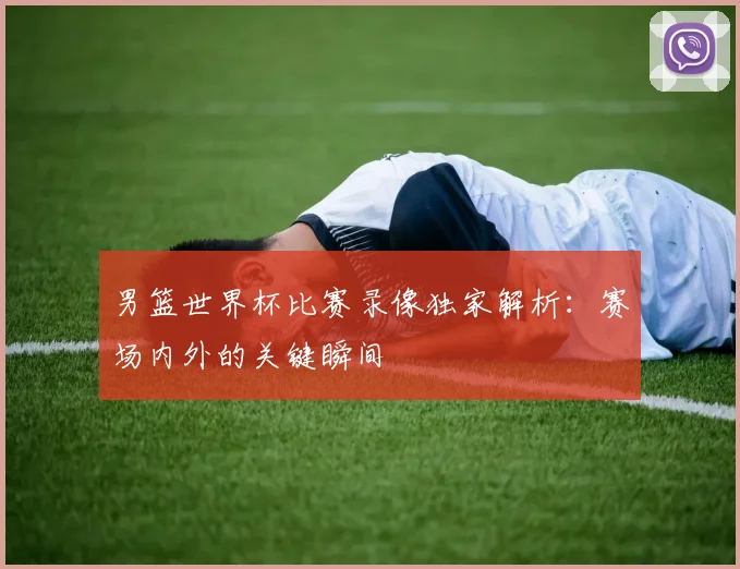 男篮世界杯比赛录像独家解析：赛场内外的关键瞬间