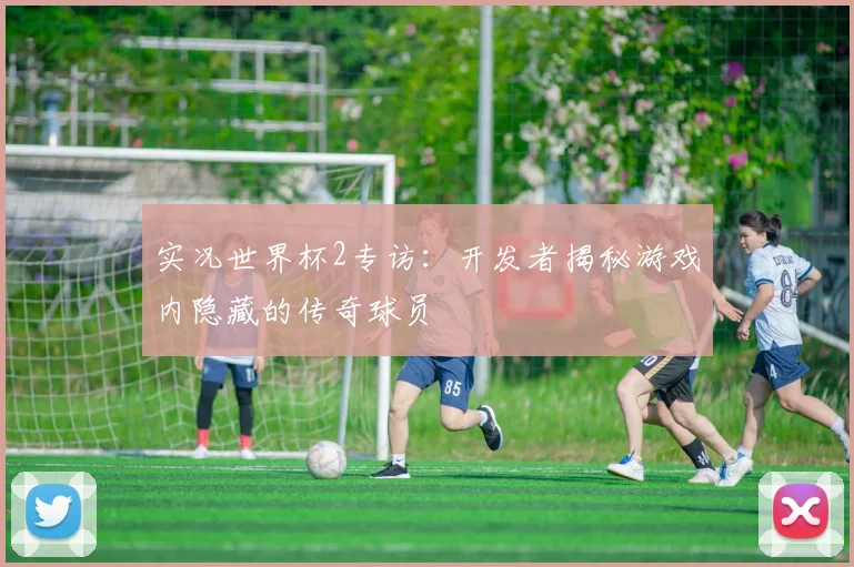 实况世界杯2专访：开发者揭秘游戏内隐藏的传奇球员