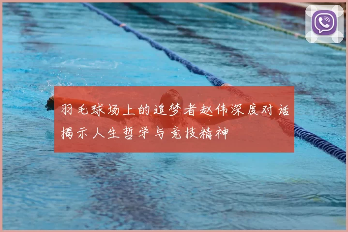 羽毛球场上的追梦者赵伟深度对话揭示人生哲学与竞技精神