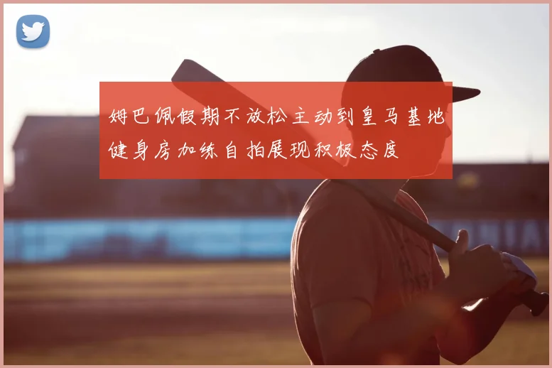 姆巴佩假期不放松主动到皇马基地健身房加练自拍展现积极态度