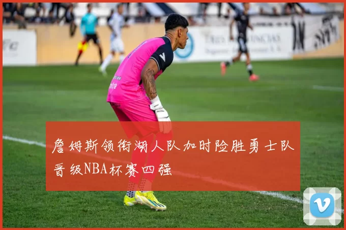 詹姆斯领衔湖人队加时险胜勇士队晋级NBA杯赛四强