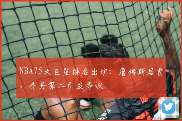 NBA75大巨星排名出炉：詹姆斯居首，乔丹第二引发争议