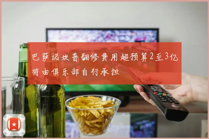 巴萨诺坎普翻修费用超预算2至3亿将由俱乐部自行承担