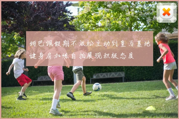 姆巴佩假期不放松主动到皇马基地健身房加练自拍展现积极态度