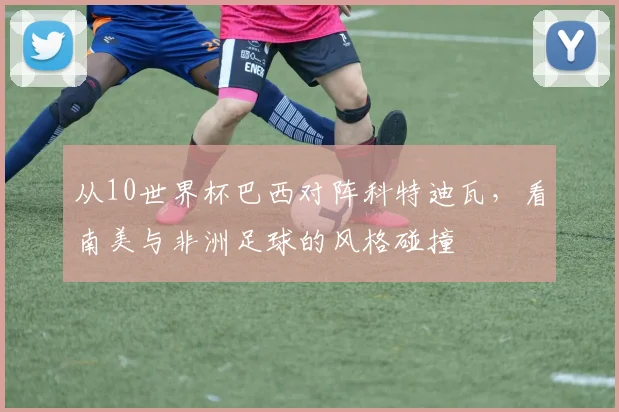 从10世界杯巴西对阵科特迪瓦,看南美与非洲足球的风格碰撞