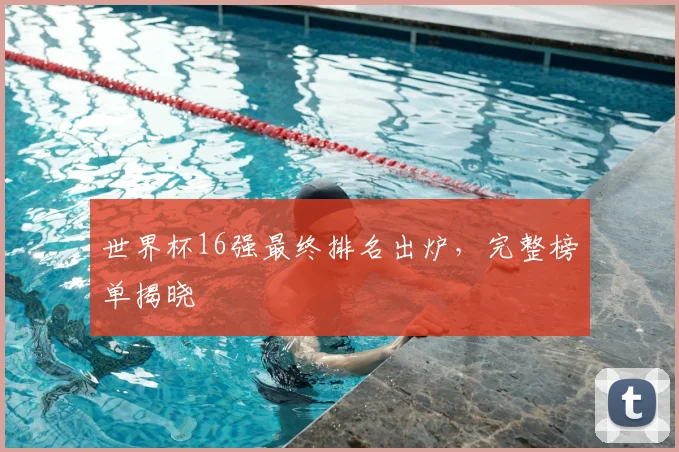 世界杯16强最终排名出炉，完整榜单揭晓