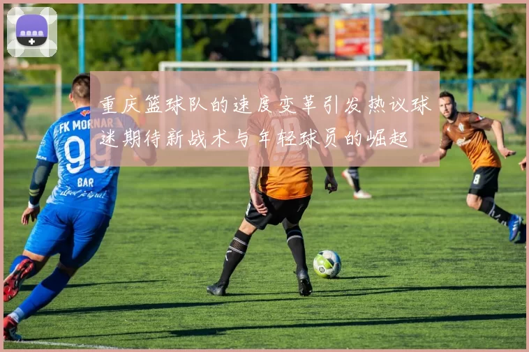 重庆篮球队的速度变革引发热议球迷期待新战术与年轻球员的崛起