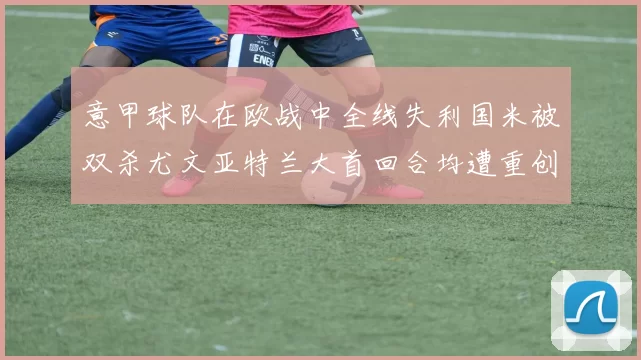 意甲球队在欧战中全线失利国米被双杀尤文亚特兰大首回合均遭重创