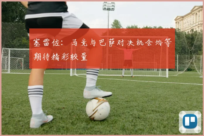 塞雷佐：马竞与巴萨对决机会均等期待精彩较量