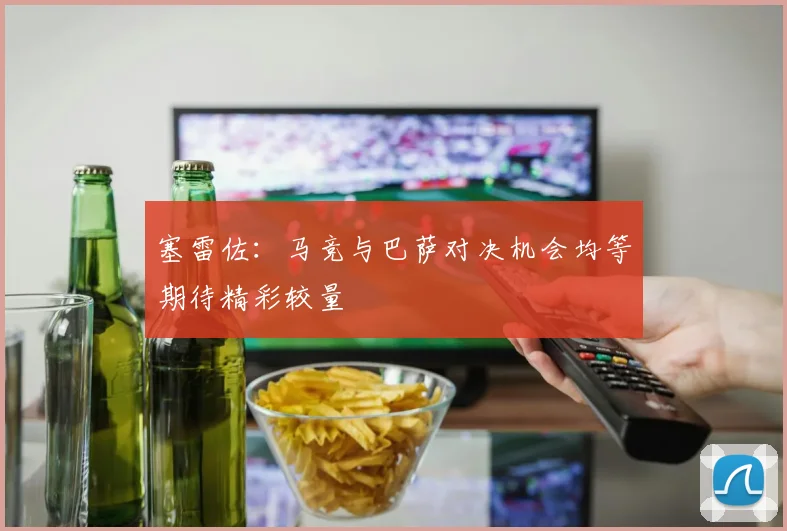 塞雷佐：马竞与巴萨对决机会均等期待精彩较量