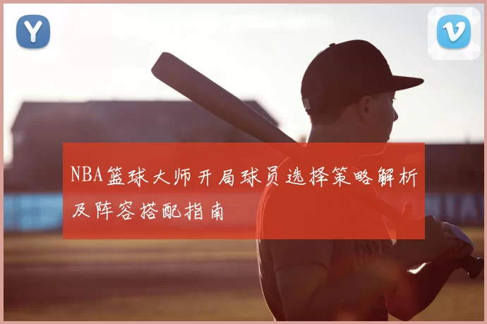 NBA篮球大师开局球员选择策略解析及阵容搭配指南