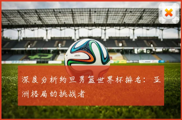 深度分析约旦男篮世界杯排名：亚洲格局的挑战者
