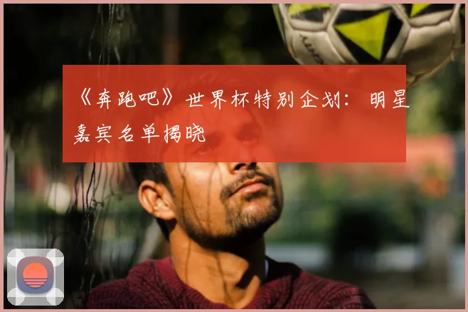 《奔跑吧》世界杯特别企划：明星嘉宾名单揭晓