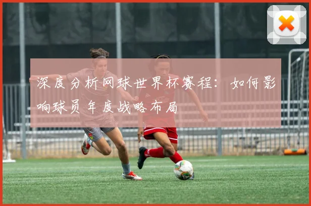 深度分析网球世界杯赛程：如何影响球员年度战略布局