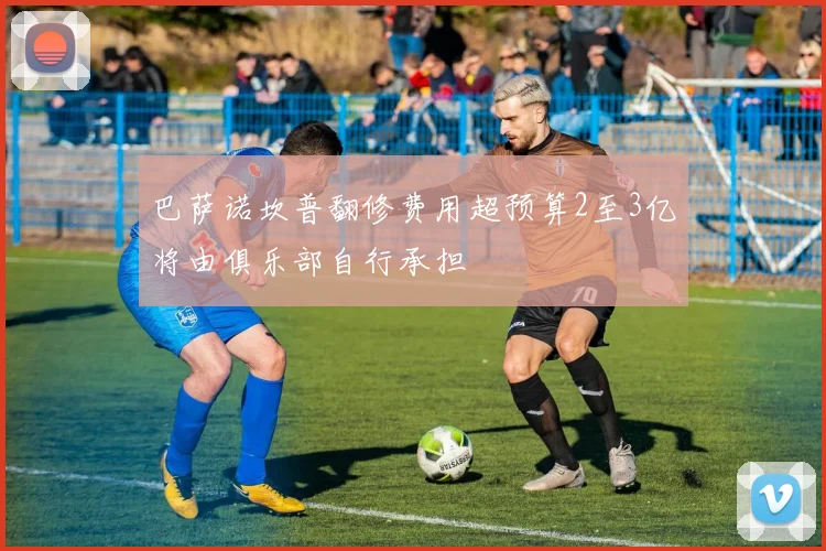 巴萨诺坎普翻修费用超预算2至3亿将由俱乐部自行承担