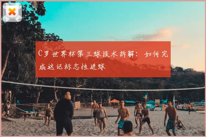 C罗世界杯第三球技术拆解:如何完成这记标志性进球