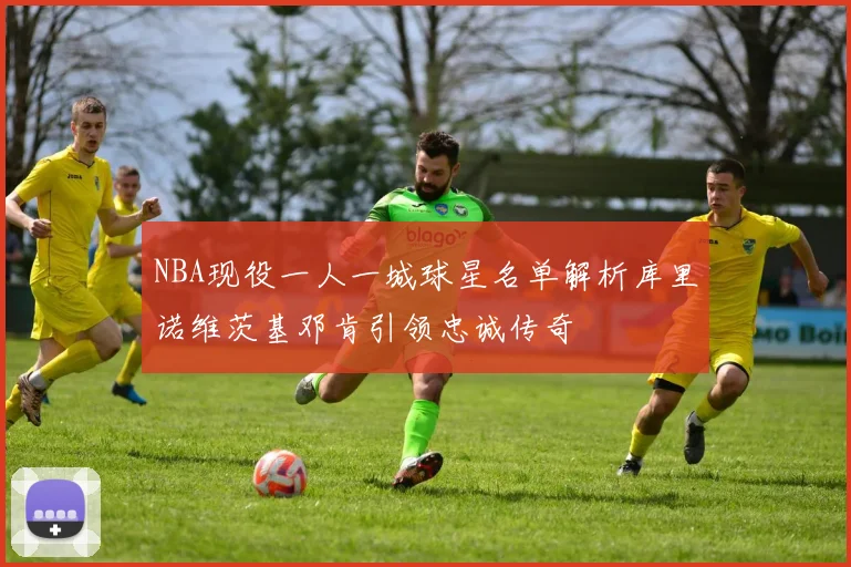 NBA现役一人一城球星名单解析库里诺维茨基邓肯引领忠诚传奇
