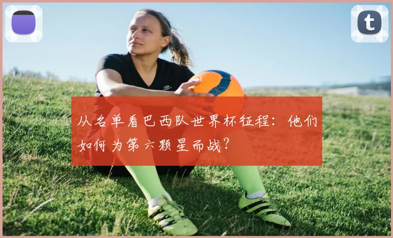 从名单看巴西队世界杯征程:他们如何为第六颗星而战?
