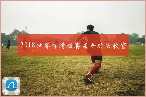 2018世界杯滑板赛高手对决收官