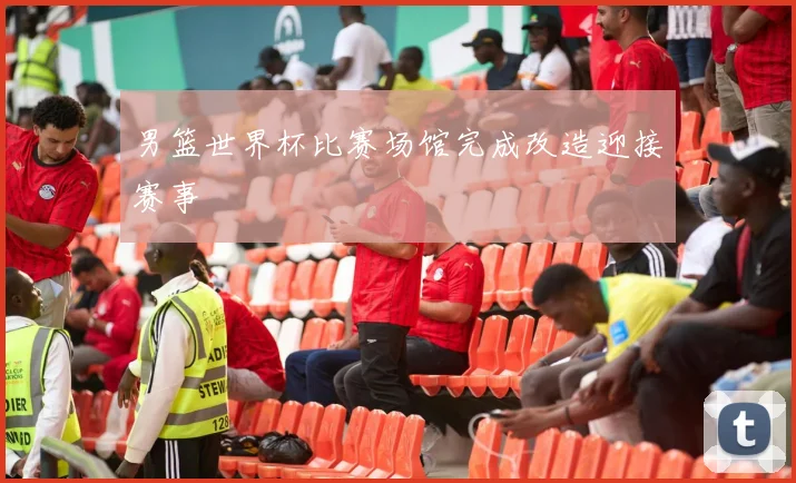 男篮世界杯比赛场馆完成改造迎接赛事