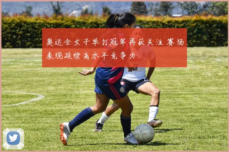 奥运会女子单打冠军再获关注 赛场表现延续高水平竞争力