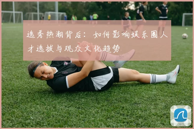 选秀热潮背后：如何影响娱乐圈人才选拔与观众文化趋势