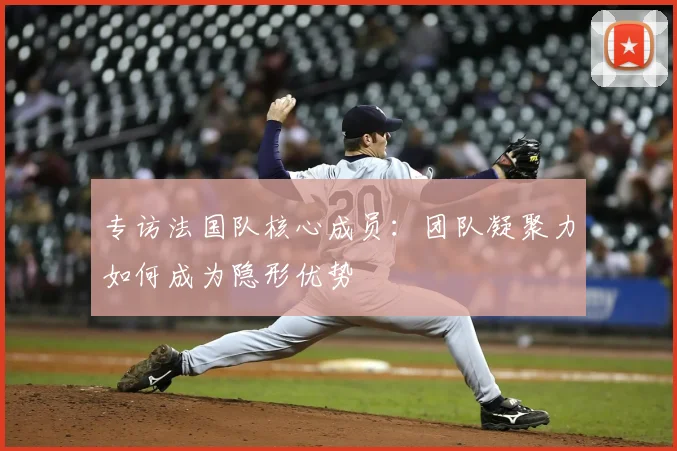 专访法国队核心成员:团队凝聚力如何成为隐形优势