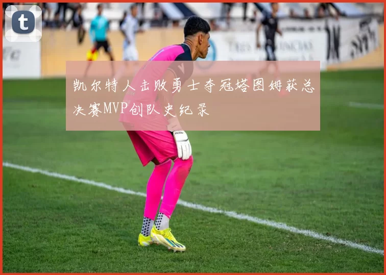 凯尔特人击败勇士夺冠塔图姆获总决赛MVP创队史纪录