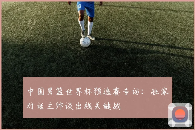 中国男篮世界杯预选赛专访:独家对话主帅谈出线关键战