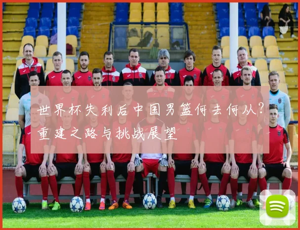 世界杯失利后中国男篮何去何从？重建之路与挑战展望