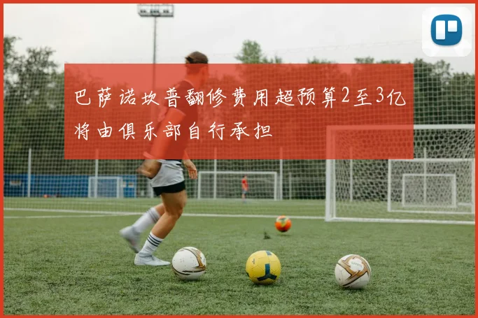 巴萨诺坎普翻修费用超预算2至3亿将由俱乐部自行承担